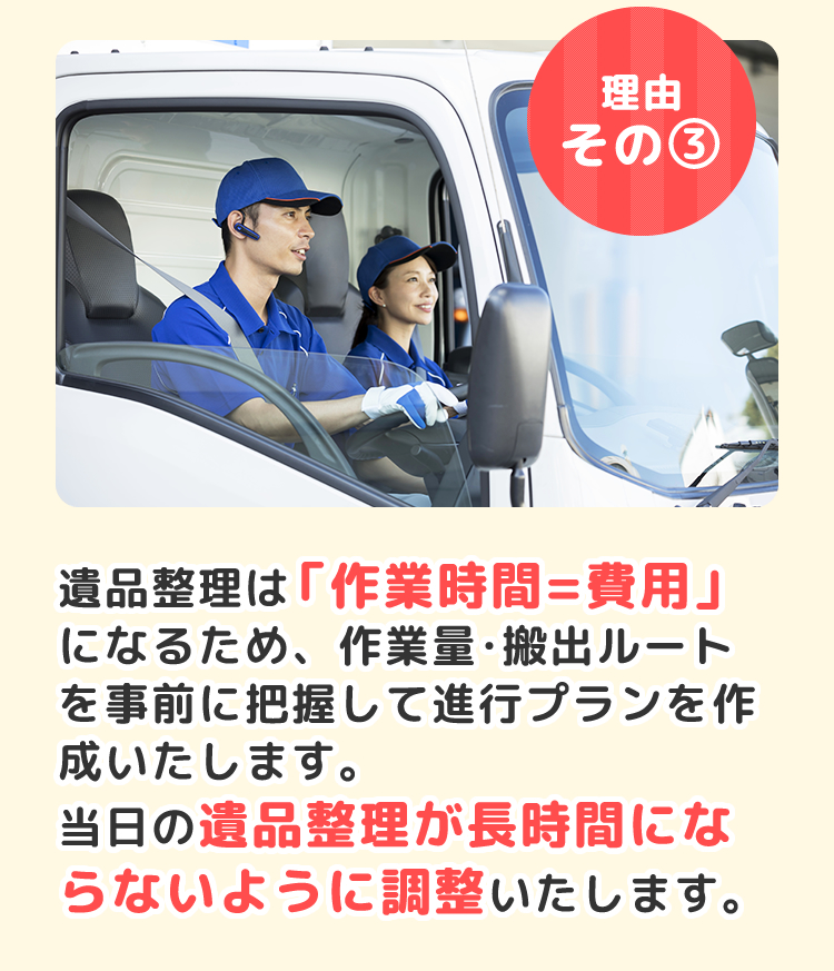 遺品整理は「作業時間=費用」になるため、作業量・搬出ルートを事前に把握して進行プランを作成いたします。当日の遺品整理が長時間にならないように調整いたします。