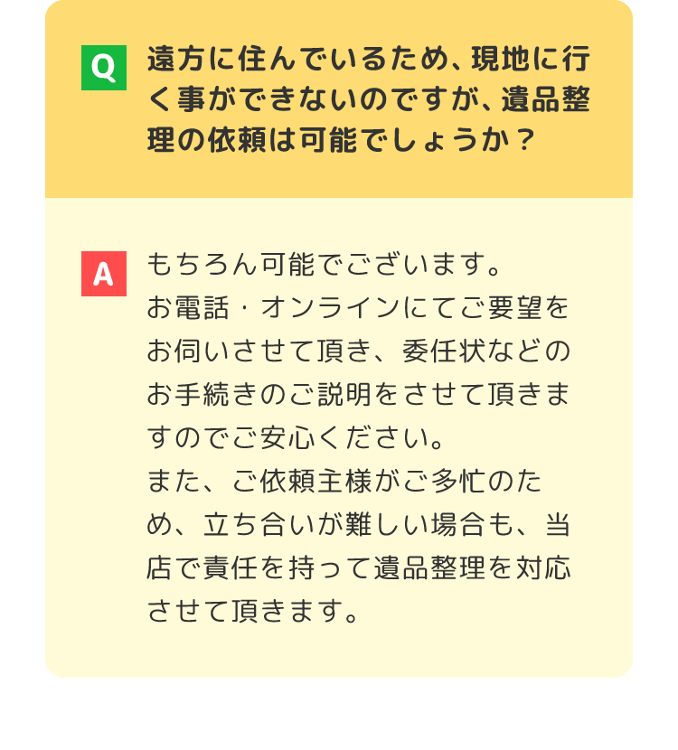 遠方に住んでいるため、現地に行く事ができないのですが、遺品整理の依頼は可能でしょうか？